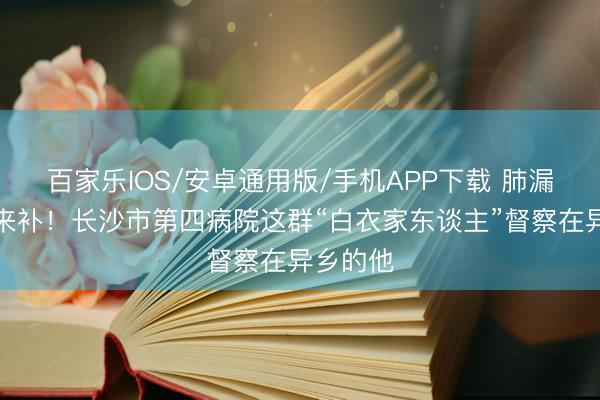百家樂IOS/安卓通用版/手機APP下載 肺漏了，愛來補！長沙市第四病院這群“白衣家東談主”督察在異鄉(xiāng)的他