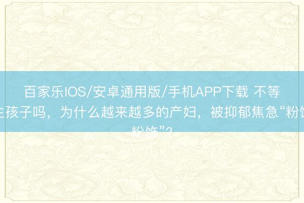 百家樂IOS/安卓通用版/手機APP下載 不等于生孩子嗎，為什么越來越多的產婦，被抑郁焦急“粉飾”？